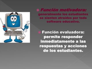  Función motivadora:
generalmente los estudiantes
se sienten atraídos por todo
software educativo.
 Función evaluadora:
permite responder
inmediatamente a las
respuestas y acciones
de los estudiantes.
 