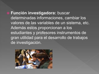  Función investigadora: buscar
determinadas informaciones, cambiar los
valores de las variables de un sistema, etc.
Además estos proporcionan a los
estudiantes y profesores instrumentos de
gran utilidad para el desarrollo de trabajos
de investigación.
 