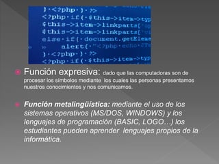  Función expresiva: dado que las computadoras son de
procesar los símbolos mediante los cuales las personas presentamos
nuestros conocimientos y nos comunicamos.
 Función metalingüística: mediante el uso de los
sistemas operativos (MS/DOS, WINDOWS) y los
lenguajes de programación (BASIC, LOGO…) los
estudiantes pueden aprender lenguajes propios de la
informática.
 