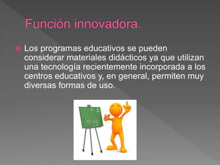  Los programas educativos se pueden
considerar materiales didácticos ya que utilizan
una tecnología recientemente incorporada a los
centros educativos y, en general, permiten muy
diversas formas de uso.
 