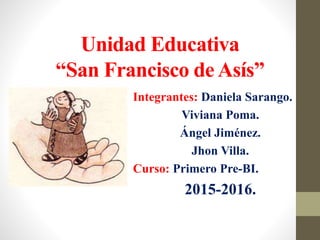 Unidad Educativa
“San Francisco de Asís”
Integrantes: Daniela Sarango.
Viviana Poma.
Ángel Jiménez.
Jhon Villa.
Curso: Primero Pre-BI.
2015-2016.
 