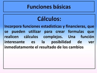 Funciones básicas
Cálculos:
Incorpora funciones estadísticas y financieras, que
se pueden utilizar para crear formulas que
realicen cálculos complejos. Una función
interesante es la posibilidad de ver
inmediatamente el resultado de los cambios
 