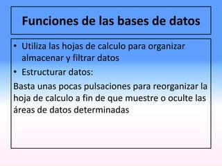 Funciones de las bases de datos
• Utiliza las hojas de calculo para organizar
almacenar y filtrar datos
• Estructurar datos:
Basta unas pocas pulsaciones para reorganizar la
hoja de calculo a fin de que muestre o oculte las
áreas de datos determinadas
 