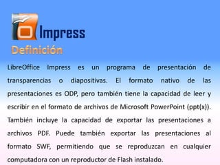 Impress
LibreOffice Impress es un programa de presentación de
transparencias o diapositivas. El formato nativo de las
presentaciones es ODP, pero también tiene la capacidad de leer y
escribir en el formato de archivos de Microsoft PowerPoint (ppt(x)).
También incluye la capacidad de exportar las presentaciones a
archivos PDF. Puede también exportar las presentaciones al
formato SWF, permitiendo que se reproduzcan en cualquier
computadora con un reproductor de Flash instalado.
 