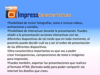 Impress
•Posibilidad de incluir fotografías, texto e incluso videos,
animaciones y sonidos.
•Posibilidad de interactuar durante la presentación. Puedes
añadir a la presentación acciones interactivas con las
diferentes diapositivas de tal modo que en todo momento, el
ponente puede decidir cuál va a ser el orden de presentación
de las diferentes diapositivas.
•Otra característica importantes es que vas a poder
crear transparencias, composiciones de texto e imágenes
para impresión,
•Puedes también, exportar las presentaciones que realices
al formato HTML (formato web) para poder compartir vía
internet los diseños que crees.
 