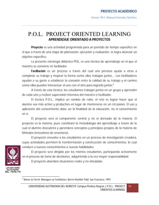 PROYECTO ACADÉMICO
                                                                    Asesor: M.E. Manuel González Sánchez




        P.O.L. PROJECT ORIENTED LEARNING
                           APRENDIZAJE ORIENTADO A PROYECTOS

           Proyecto es una actividad programada para un periodo de tiempo específico en
el que a través de una etapa de planeación, ejecución y evaluación, se logra alcanzar un
objetivo específico.
           La presente estrategia didáctica POL, es una técnica de aprendizaje en el que el
maestro se convierte en facilitador.
           Facilitación es un proceso a través del cual una persona ayuda a otras a
completar su trabajo y mejorar la forma como ellos trabajan juntos.... Los facilitadores
ayudan a su gente a establecer la conexión entre la calidad de su trabajo y el camino
como ellos pueden interactuar el uno con el otro para lograrlo juntos.4
           A través de esta técnica, los estudiantes trabajan juntos en un grupo y aprenden
de cada uno y reciben supervisión intensiva del maestro o facilitador.
           El técnica P.O.L., implica un cambio de roles, el reto es lograr hacer que el
alumno sea más activo y productivo en lugar de mantenerse en un rol pasivo. El uso y
aplicación del conocimiento debe ser la finalidad de la educación, no el conocimiento
en sí.
           El proyecto será el componente central y no el derivado de la materia. El
proyecto es la materia, pues constituirá la metodología del aprendizaje a través de la
cual el alumno descubrirá y aprenderá conceptos y principios propios de la materia de
Métodos innovativos de enseñanza.
           El proyecto envuelve a los estudiantes en un proceso de investigación creadora,
cuyas actividades permiten la transformación y construcción de conocimientos, lo cual
conduce a nuevos conocimientos o nuevas habilidades.
           El proyecto será dirigido por los mismos estudiantes, participando activamente
en el proceso de toma de decisiones, adquiriendo a la vez mayor responsabilidad.
           El proyecto abordará situaciones reales y no simuladas.




4
    Waver & Farrel- Managers as Facilitators. Berret-Koehler Publ. San Francisco, 1997.

        UNIVERSIDAD AUTÓNOMA DEL NORESTE Campus Piedras Negras | P.O.L. PROJECT                  10
                                                           ORIENTED LEARNING
 