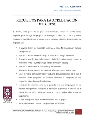 PROYECTO ACADÉMICO
                                                      Asesor: M.E. Manuel González Sánchez




    REQUISITOS PARA LA ACREDITACIÓN
               DEL CURSO

El alumno, como parte de un grupo predeterminado, tomará en cuenta ciertos

requisitos para entregar un proyecto de investigación relacionado con el proyecto

realizado, el cual deberá llevarse a cabo en una institución educativa de su elección, los
requisitos son:

    El proyecto deberá ser entregado en tiempo y forma. No se aceptarán trabajos

       extemporáneos.
    El proyecto deberá hacerse en grupo, a través de un trabajo colaborativo.

    El proyecto será dirigido por los mismos estudiantes, sus integrantes tomarán la

       decisión de cómo y cuándo trabajar (utilizar minutas de trabajo).

    El proyecto abordará situaciones reales y no simuladas.
    El proyecto deberá contener los esquemas y formato que se dará en clase.

    En los proyectos participarán todos y cada uno de sus integrantes, por lo que el

       facilitador podrá preguntar en cualquier momento a cualquiera de sus

       integrantes sobre el desarrollo del mismo.
    Se deberá de presentar en forma organizada el avance del proyecto en las

       sesiones de supervisión fijadas por el facilitador, adjuntando el formato de la

       minuta de supervisión con los problemas o dudas a resolver (el facilitador los

       proporciona).
    La baja participación de los miembros afecta a todo el grupo.

    Los reportes deberán ser más descriptivos que informativos.



UNIVERSIDAD AUTÓNOMA DEL NORESTE Campus Piedras Negras | REQUISITOS PARA LA        14
                                                  ACREDITACIÓN DEL CURSO
 