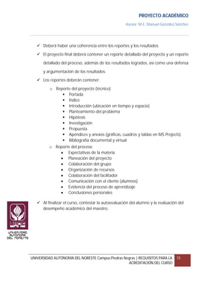 PROYECTO ACADÉMICO
                                                     Asesor: M.E. Manuel González Sánchez




    Deberá haber una coherencia entre los reportes y los resultados.

    El proyecto final deberá contener un reporte detallado del proyecto y un reporte

      detallado del proceso, además de los resultados logrados, así como una defensa

      y argumentación de los resultados.
    Los reportes deberán contener:

          o Reporte del proyecto (técnico)
                Portada
                Índice
                Introducción (ubicación en tiempo y espacio)
                Planteamiento del problema
                Hipótesis
                Investigación
                Propuesta.
                Apéndices y anexos (gráficas, cuadros y tablas en MS Projects).
                Bibliografía documental y virtual
          o Reporte del proceso
               Expectativas de la materia
               Planeación del proyecto
               Colaboración del grupo
               Organización de recursos
               Colaboración del facilitador
               Comunicación con el cliente (alumnos)
               Evidencia del proceso de aprendizaje
               Conclusiones personales

    Al finalizar el curso, contestar la autoevaluación del alumno y la evaluación del
     desempeño académico del maestro.




UNIVERSIDAD AUTÓNOMA DEL NORESTE Campus Piedras Negras | REQUISITOS PARA LA       15
                                                  ACREDITACIÓN DEL CURSO
 