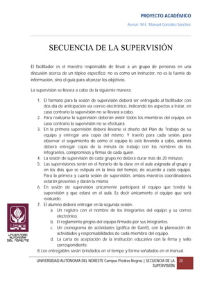 PROYECTO ACADÉMICO
                                                         Asesor: M.E. Manuel González Sánchez




          SECUENCIA DE LA SUPERVISIÓN

El facilitador es el maestro responsable de llevar a un grupo de personas en una
discusión acerca de un tópico específico; no es como un instructor, no es la fuente de
información, sino el guía para alcanzar los objetivos.

La supervisión se llevará a cabo de la siguiente manera:

   1. El formato para la sesión de supervisión deberá ser entregado al facilitador con
       dos día de anticipación vía correo electrónico, indicando los aspectos a tratar, en
       caso contrario la supervisión no se llevará a cabo.
   2. Para realizarse la supervisión deberán asistir todos los miembros del equipo, en
       caso contrario la supervisión no se efectuará.
   3. En la primera supervisión deberá llevarse el diseño del Plan de Trabajo de su
       equipo y entregar una copia del mismo. Y traerlo para cada sesión, para
       observar el seguimiento de cómo el equipo lo está llevando a cabo, además
       deberá entregar copia de la minuta de trabajo con los nombres de los
       integrantes, compromisos y firmas de cada quien.
   4. La sesión de supervisión de cada grupo no deberá durar más de 20 minutos.
   5. Las supervisiones serán en el horario de la clase en el aula asignada al grupo y
       en los días que se estipula en la línea del tiempo, de acuerdo a cada equipo.
       Para la primera y cuarta sesión de supervisión, ambos maestros coordinadores
       estarán presentes y darán la misma.
   6. En sesión de supervisión únicamente participará el equipo que tendrá la
       supervisión y que estará en el aula. Es decir únicamente el equipo que será
       evaluado.
   7. El alumno deberá entregar en la segunda sesión:
           a. Un registro con el nombre de los integrantes del equipo y su correo
               electrónico.
           b. El reglamento propio del equipo firmado por sus integrantes.
           c. Un cronograma de actividades (gráfica de Gantt), con la planeación de
               actividades y responsabilidades de cada miembro del equipo.
           d. La carta de aceptación de la institución educativa con la firma y sello
               correspondiente.
   8. Los entregables serán brindados en el tiempo y forma señalados en el manual.

   UNIVERSIDAD AUTÓNOMA DEL NORESTE Campus Piedras Negras | SECUENCIA DE LA           20
                                                               SUPERVISIÓN
 