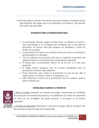 PROYECTO ACADÉMICO
                                                     Asesor: M.E. Manuel González Sánchez




   9. El formato deberá contener información sobre qué actividad o actividades realizó
        cada integrante del equipo, que se irá integrando en la bitácora. Que deberán
        llevar para cada supervisión.


                     REQUISITOS PARA LA PRESENTACIÓN FINAL



       1. La presentación final por equipo en Power Point, se realizará en la fecha y
          hora determinada en el cronograma de actividades, por lo que deberán
          presentarse 30 minutos antes para preparar sus actividades y revisar los
          detalles de su equipo.
       2. La presentación se realiza en un contexto formal, por lo que su presentación
          personal deberá ser adecuada
       3. Traer un esquema con los puntos clave para su exposición y presentar una
          agenda al maestro con los puntos que comprenderá la exposición.
       4. El tiempo para su presentación deberá ser de 20 min. y 15 min. para
          preguntas
       5. El equipo deberá asegurarse que los recursos tecnológicos para su
          presentación funcionen adecuadamente.
       6. Prever alternativas para realizar la presentación en caso de que falle el
          equipo (cañón, cd, diskette, acetatos, computadora, etc.)
       7. Evitar almacenar el archivo de la presentación final en servidores externos
          (yahoo, Hotmail, etc.)


                       ENTREGABLES DURANTE EL PROYECTO

1. Plan de Trabajo: Elaborado en consenso del equipo, considerando las actividades
necesarias para el desarrollo del proyecto y el cumplimiento de sesiones de supervisión
así como de los entregables del propio proyecto. A entregarse en la primera
supervisión.

2. Formato de supervisión: Elaborado en consenso del equipo, deberá entregarse dos
días antes de la sesión de supervisión programada.


   UNIVERSIDAD AUTÓNOMA DEL NORESTE Campus Piedras Negras | SECUENCIA DE LA       21
                                                               SUPERVISIÓN
 