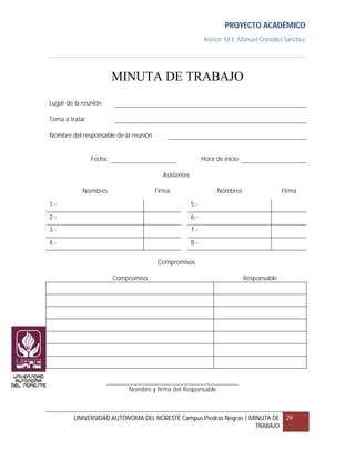 PROYECTO ACADÉMICO
                                                            Asesor: M.E. Manuel González Sánchez




                         MINUTA DE TRABAJO
Lugar de la reunión

Tema a tratar

Nombre del responsable de la reunión


                Fecha:                                      Hora de inicio

                                         Asistentes

            Nombres                    Firma                      Nombres                  Firma

1.-                                                   5.-

2.-                                                   6.-
3.-                                                   7.-

4.-                                                   8.-


                                       Compromisos

                         Compromiso                                          Responsable




                             Nombre y firma del Responsable



        UNIVERSIDAD AUTÓNOMA DEL NORESTE Campus Piedras Negras | MINUTA DE                  29
                                                                   TRABAJO
 