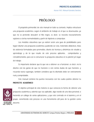 PROYECTO ACADÉMICO
                                                     Asesor: M.E. Manuel González Sánchez




                                  PRÓLOGO
       El propósito primordial, de este manual en todo su contexto, implica estructurar
una propuesta académica, según el ambiente de trabajo en el que se desenvuelva, ya

que no se pretende descubrir el hilo negro, es decir, se necesita necesariamente

sujetarse a ciertas normatividades y partir de hipótesis a comprobar.

       Los modelos educativos que ya existen serán una guía de posibilidades para
lograr diseñar una propuesta académica, pudiendo ser esta, materiales didácticos, listas

de asistencia formuladas para promedios, diseño de técnicas y dinámicas de estudio y

aprendizaje y de lo que resulte de este proceso aplicarlos,             comprobarlos y

retroalimentarlos, para así re-estructurar tu propuesta educativa en tu plantel y/o lugar
de trabajo.

       Es importante declarar que lo que vas a obtener va a funcionar, es decir, no lo

diseñes con las ganas de que no funcione o con ciertas dudas de que funcione, y

recuerda nunca supongas, también considera que lo diseñado debe ser estrictamente

real y comprobable.
       Este manual contiene los puntos necesarios con los cuales podrás obtener tu

PROYECTO ACADÉMICO

       El objetivo principal de esta materia es que conozcas la forma de obtener una

propuesta académica y además que sea aplicable, algo nacido de una idea personal, o

haciendo un collage de varias aplicaciones, y que este centrado en el alumno y en el

grupo, convirtiendo este proceso en una herramienta útil para de tu gestión como
docente.




           UNIVERSIDAD AUTÓNOMA DEL NORESTE Campus Piedras Negras | PRÓLOGO       5
 