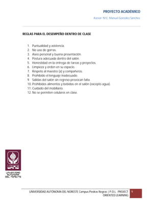 PROYECTO ACADÉMICO
                                                   Asesor: M.E. Manuel González Sánchez




REGLAS PARA EL DESEMPEÑO DENTRO DE CLASE


  1. Puntualidad y asistencia.
  2. No uso de gorras.
  3. Aseo personal y buena presentación.
  4. Postura adecuada dentro del salón.
  5. Honestidad en la entrega de tareas y proyectos.
  6. Limpieza y orden en su espacio.
  7. Respeto al maestro (a) y compañeros.
  8. Prohibido el lenguaje inadecuado.
  9. Salidas del salón sin regreso provocan falta.
  10. Prohibidos alimentos y bebidas en el salón (excepto agua).
  11. Cuidado del mobiliario.
  12. No se permiten celulares en clase.




   UNIVERSIDAD AUTÓNOMA DEL NORESTE Campus Piedras Negras | P.O.L. PROJECT      9
                                                      ORIENTED LEARNING
 
