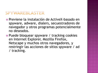  Previene  la instalación de ActiveX-basado en
  spyware, adware, dialers, secuestradores de
  navegador y otros programas potencialmente
  no deseados.
 Puede bloquear spyware / tracking cookies
  en Internet Explorer, Mozilla Firefox,
  Netscape y muchos otros navegadores, y
  restringir las acciones de sitios spyware / ad
  / tracking.
 