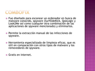    Fue diseñado para escanear un ordenador en busca de
    malware conocido, spyware (SurfSideKick, QooLogic y
    Look2Me así como cualquier otra combinación de las
    aplicaciones de spyware mencionado) y eliminarlos.

   Permite la extracción manual de las infecciones de
    spyware.

   Herramienta especializada de limpieza eficaz, que es
    útil en comparación con otros tipos de malware y los
    removedores de spyware.

   Gratis en internet.
 