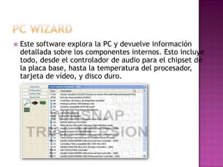    Este software explora la PC y devuelve información
    detallada sobre los componentes internos. Esto incluye
    todo, desde el controlador de audio para el chipset de
    la placa base, hasta la temperatura del procesador,
    tarjeta de vídeo, y disco duro.
 