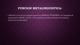 FUNCION METALINGUISTICA:
• Mediante el uso de los sistemas operativos (MS/DOS, WINDOWS) y los lenguajes de
programación (BASIC, LOGO...) los estudiantes pueden aprender los lenguajes
propios de la informática.
 