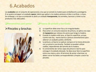 6.Acabados
Los acabados son el conjunto de operaciones a las que se somete la madera para embellecerla y protegerla.
Si se quiere conseguir un acabado opaco, habrá que aplicar a la madera pinturas-al óleo o acrílicas –y lacas.
Sin embargo, si lo que se pretende es darle un acabado transparente, los esmaltes, barnices y tintes so los
productos más adecuados.
Herramientas para pintar
Pinceles y brochas
Proceso de pintado y barnizado
1) La superficie debe estar lisa y sin irregularidades.
2) Para evitar un consumo excesivo de pintura, se aplica una capa
de tapaporos que reduzca los poros que tenga la madera.
3) Cuando la madera esté seca, se lijará la superficie, ya que,
cuanto más lisa, menos barniz o pintura necesitaremos para
obtener un acabado pulido y brillante.
4) La pintura y el barniz se aplican siempre en la misma dirección
con un pincel o una brocha. También se pueden utilizar
rodillos, dependiendo del tamaño de la madera.
5) Es conveniente dar varias capas de pintura o barniz para
conseguir el acabado deseado. Se deja secar bien la superficie
entre una mano y otra. Al terminar de pintar o barnizar, se
deben cerrar los botes correspondientes y limpiar y secar los
pinceles.
 