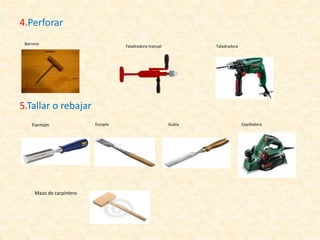 4.Perforar
Barrena
Taladradora manual Taladradora
5.Tallar o rebajar
Formón Escoplo Gubia
Mazo de carpintero
Cepilladora
 