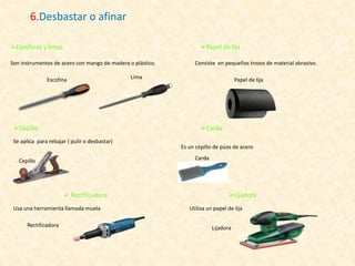 6.Desbastar o afinar
Son instrumentos de acero con mango de madera o plástico.
Escofina Lima
Escofinas y limas Papel de lija
Consiste en pequeños trozos de material abrasivo.
Papel de lija
Cepillo
Se aplica para rebajar ( pulir o desbastar)
Cepillo
Carda
Es un cepillo de púas de acero
Carda
 Rectificadora
Usa una herramienta llamada muela
Rectificadora
Lijadora
Utiliza un papel de lija
Lijadora
 