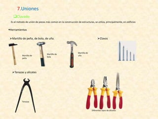 7.Uniones
Clavado
Es el método de unión de piezas más común en la construcción de estructuras, se utiliza, principalmente, en edificios
Herramientas
Martillo de peña, de bola, de uña.
Tenazas
Martillo de
bola
Martillo de
uña
Clavos
Tenazas y alicates
Martillo de
peña
Diferentes tipos de alicates
 