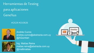 #GX24 
Herramientas de Testing 
para aplicaciones 
GeneXus 
#GX24 
#GX24 #GX3626 
Andrés Curcio 
andres.curcio@abstracta.com.uy 
@AQuintian 
Ing. Matías Reina 
matias.reina@abstracta.com.uy 
@mellimatias 
 