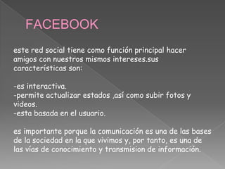FACEBOOK
este red social tiene como función principal hacer
amigos con nuestros mismos intereses.sus
características son:
-es interactiva.
-permite actualizar estados ,así como subir fotos y
videos.
-esta basada en el usuario.
es importante porque la comunicación es una de las bases
de la sociedad en la que vivimos y, por tanto, es una de
las vías de conocimiento y transmision de información.
 