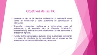 Objetivos de las TIC
 Fomentar el uso de los recursos informáticos y telemáticos como
fuente de información y como plataforma de comunicación e
interacción.
 Desarrollar estrategias colaborativa y cooperativas entre el
profesorado y el alumnado para la búsqueda, localización,
procesamiento y análisis critico de información a través de Internet o
de soportes digitales.
 Facilitar la intercomunicación cultural, entre el alumnado inmigrante
y el resto de miembros de la comunidad, con el empleo de las
herramientas de comunicación síncrona y asíncrona.
 