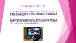 Servicios en las TIC
Las Tecnologías están siendo condicionadas por la evolución y la forma de
acceder a los contenidos, servicios y aplicaciones, a medida que se
extiende la banda ancha y los usuarios se adaptan, se producen unos
cambios en los servicios.
Con las limitaciones técnicas iniciales (128 kbps de ancho de banda), los
primeros servicios estaban centrados en la difusión de información
estática, además de herramientas nuevas y exclusivas de esta tecnología
como el correo electrónico, o los buscadores.
 