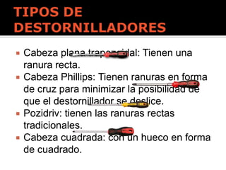  Cabeza plana trapezoidal: Tienen una
ranura recta.
 Cabeza Phillips: Tienen ranuras en forma
de cruz para minimizar la posibilidad de
que el destornillador se deslice.
 Pozidriv: tienen las ranuras rectas
tradicionales.
 Cabeza cuadrada: con un hueco en forma
de cuadrado.
 