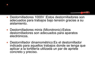  Cabeza Torx: con un hueco en la cabeza en forma de
estrella de diseño exclusivo Torx para encajar una
llave Allen o destornillador en forma de T:
 Destornilladores 1000V :Estos destornilladores son
adecuados para trabajos bajo tensión gracias a su
aislamiento.
 Destornilladores minis (Microtronic):Estos
destornilladores son adecuados para aparatos
electrónicos.
 Destornillador dinamométrico:Es el destornillador
indicado para aquellos trabajos donde se tenga que
aplicar a la tortillería utilizada un par de apriete
concreto y preciso.
 