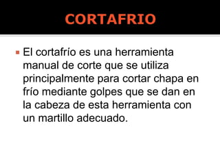  El cortafrío es una herramienta
manual de corte que se utiliza
principalmente para cortar chapa en
frío mediante golpes que se dan en
la cabeza de esta herramienta con
un martillo adecuado.
 