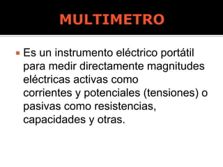  Es un instrumento eléctrico portátil
para medir directamente magnitudes
eléctricas activas como
corrientes y potenciales (tensiones) o
pasivas como resistencias,
capacidades y otras.
 