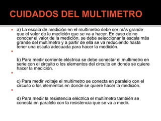  a) La escala de medición en el multímetro debe ser más grande
que el valor de la medición que se va a hacer. En caso de no
conocer el valor de la medición, se debe seleccionar la escala más
grande del multímetro y a partir de ella se va reduciendo hasta
tener una escala adecuada para hacer la medición.

b) Para medir corriente eléctrica se debe conectar el multímetro en
serie con el circuito o los elementos del circuito en donde se quiere
hacer la medición.

c) Para medir voltaje el multímetro se conecta en paralelo con el
circuito o los elementos en donde se quiere hacer la medición.

d) Para medir la resistencia eléctrica el multímetro también se
conecta en paralelo con la resistencia que se va a medir.
 