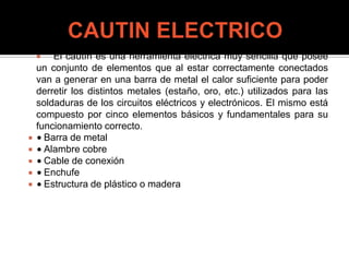  El cautín es una herramienta eléctrica muy sencilla que posee
un conjunto de elementos que al estar correctamente conectados
van a generar en una barra de metal el calor suficiente para poder
derretir los distintos metales (estaño, oro, etc.) utilizados para las
soldaduras de los circuitos eléctricos y electrónicos. El mismo está
compuesto por cinco elementos básicos y fundamentales para su
funcionamiento correcto.
 Barra de metal
 Alambre cobre
 Cable de conexión
 Enchufe
 Estructura de plástico o madera
 