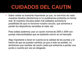  Saber soldar es bastante importante ya que, no servirían de nada
nuestros diseños electrónicos si no pudiéramos probarlos en forma
real. Si nuestros circuitos están mal soldados aumenta la
posibilidad de que no funcione nuestro circuito, que echemos a
perder los dispositivos sensibles al calor, etc.
Para soldar podemos usar un cautín normal de 25W o 30W con
puntas intercambiables que es bastante común en el mercado.
Algo importante a tener en cuenta es la calidad de las puntas y el
hecho de que se puedan cambiar ya que si esto es posible, no
tendremos que cambiar de cautín cada que echemos a perder una
punta o cuando por uso se desgaste.
 