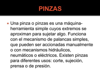  Una pinza o pinzas es una máquina-
herramienta simple cuyos extremos se
aproximan para sujetar algo. Funciona
con el mecanismo de palancas simples,
que pueden ser accionadas manualmente
o con mecanismos hidráulicos,
neumáticos o eléctricos. Existen pinzas
para diferentes usos: corte, sujeción,
prensa o de presión.
 