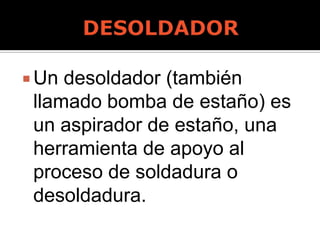  Un desoldador (también
llamado bomba de estaño) es
un aspirador de estaño, una
herramienta de apoyo al
proceso de soldadura o
desoldadura.
 