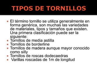  El término tornillo se utiliza generalmente en
forma genérica, son muchas las variedades
de materiales, tipos y tamaños que existen.
Una primera clasificación puede ser la
siguiente:
 Tornillos de media astilla
 Tornillos de borderline
 Tornillos de madera aunque mayor conocido
como silly
 Tornillos de roscas dodecaedras
 Varillas roscadas de 1m de longitud
 