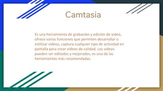 Camtasia
Es una herramienta de grabación y edición de video,
ofrece varias funciones que permiten desarrollar o
estilizar videos, captura cualquier tipo de actividad en
pantalla para crear videos de calidad. Los videos
pueden ser editados y mejorados, es una de las
herramientas más recomendadas.
 