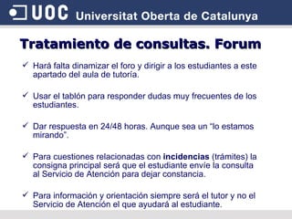 Tratamiento de consultas. Forum Hará falta dinamizar el foro y dirigir a los estudiantes a este apartado del aula de tutoría. Usar el tablón para responder dudas muy frecuentes de los estudiantes. Dar respuesta en 24/48 horas. Aunque sea un “lo estamos mirando”. Para cuestiones relacionadas con  incidencias  (trámites) la consigna principal será que el estudiante envíe la consulta al Servicio de Atención para dejar constancia. Para información y orientación siempre será el tutor y no el Servicio de Atención el que ayudará al estudiante . 