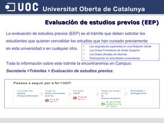 La evaluación de estudios previos (EEP) es el trámite que deben solicitar los estudiantes que quieran convalidar los estudios que han cursado previamente  en esta universidad o en cualquier otra.  Toda la información sobre este trámite la encontraremos en Campus:  Secretaría >Trámites > Evaluación de estudios previos : Las asignaturas superadas en una titulación oficial Los Ciclos Formativos de Grado Superior Los títulos oficiales de Idiomas Participación en actividades unversitarias. Evaluación de estudios previos (EEP) 