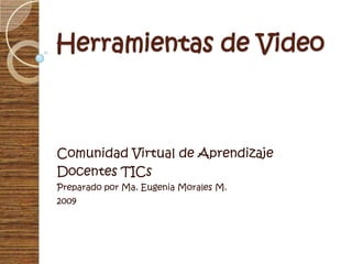 Herramientas de Video Comunidad Virtual de Aprendizaje Docentes TICs Preparado por Ma. Eugenia Morales M. 2009 