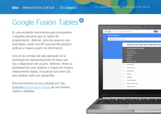 Google Fusion Tables
02. HERRAMIENTAS DE VISUALIZACIÓN DE DATOS
Es una excelente herramienta para principiantes
o aquellas personas que no saben de
programación. Además, para los usuarios más
avanzados, existe una API que permite producir
gráficas o mapas a partir de información.
Una de las ventajas de esta aplicación es la
diversidad de representaciones de datos que
hay a disposición del usuario. Además, ofrece la
posibilidad de crear gráficos o mapas de manera
relativamente rápida, incluyendo funciones GIS
para analizar datos por geografías.
Esta herramienta es muy utilizada por The
Guardian para producir mapas de una manera
rápida y detallada.
 