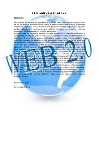 HERRAMIENTAS DE WEB 2.0
DEFINICIÓN
Herramientas 2.0 son aquellas surgidas de la web 2.0 o “Web Social” que nos permiten dejar
de ser un receptor de comunicación y pasar a tener la oportunidad de crear y compartir
información y opiniones con los demás usuarios de internet. Las tecnologías Web 2.0 pueden
cambiar profundamente nuestra manera de trabajar e interactuar con compañeros y clientes
en cualquier tipo de organización, incluidas las empresas."
El término Web 2.0 comprende aquellos sitios web que facilitan el compartir información, la
interoperabilidad,el diseño centrado en el usuario1 y lacolaboración en la World Wide Web. Un
sitio Web 2.0 permite a los usuarios interactuar y colaborar entre sí como creadores de
contenido generado por usuarios en una comunidad virtual, a diferencia de sitios web
estáticos donde los usuarios se limitan a la observación pasiva de los contenidos que se han
creado para ellos. Ejemplos de la Web 2.0 son las comunidades web, losservicios web, las
aplicaciones Web, los servicios de red social, los servicios de alojamiento de videos, las wikis,
blogs, mashups y folcsonomías. El término Web 2.0 está asociado estrechamente con Tim
O'Reilly, debido a la conferencia sobre la Web 2.0 de O'Reilly Media en 2004.2 Aunque el
término sugiere una nueva versión de la World Wide Web, no se refiere a una actualización de
las especificaciones técnicas de la web, sino más bien a cambios acumulativos en la forma en la
que desarrolladores de software y usuarios finales utilizan la Web. El hecho de que la Web 2.0
es cualitativamente diferente de las tecnologías web anteriores ha sido cuestionado por el
creador de la World Wide Web Tim Berners-Lee, quien calificó al término como "tan sólo una
jerga"- precisamente porque tenía la intención de que la Web incorporase estos valores en el
primer lugar[cita requerida]. En conclusión, la Web 2.0 nos permite realizar trabajo colaborativo
entre varios usuarios o colaboradores. Además, las herramientas que ofrece la web 2.0 no sólo
permitirán mejorar los temas en el aula de clase, sino también pueden utilizarse para trabajo
en empresa. La web 2.0 permite a estudiantes y docentes mejorar las herramientas utilizadas
en el aula de clase

Nombre: Paul grefa
Curso: segundo B.G.U

 