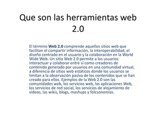 Que son las herramientas web
             2.0
  El término Web 2.0 comprende aquellos sitios web que
  facilitan el compartir información, la interoperabilidad, el
  diseño centrado en el usuario y la colaboración en la World
  Wide Web. Un sitio Web 2.0 permite a los usuarios
  interactuar y colaborar entre sí como creadores de
  contenido generado por usuarios en una comunidad virtual,
  a diferencia de sitios web estáticos donde los usuarios se
  limitan a la observación pasiva de los contenidos que se han
  creado para ellos. Ejemplos de la Web 2.0 son las
  comunidades web, los servicios web, las aplicaciones Web,
  los servicios de red social, los servicios de alojamiento de
  videos, las wikis, blogs, mashups y folcsonomías.
 