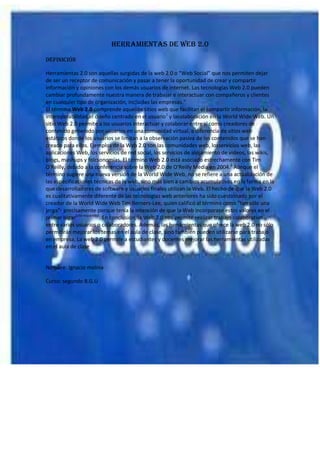 HERRAMIENTAS DE WEB 2.0
DEFINICIÓN
Herramientas 2.0 son aquellas surgidas de la web 2.0 o “Web Social” que nos permiten dejar
de ser un receptor de comunicación y pasar a tener la oportunidad de crear y compartir
información y opiniones con los demás usuarios de internet. Las tecnologías Web 2.0 pueden
cambiar profundamente nuestra manera de trabajar e interactuar con compañeros y clientes
en cualquier tipo de organización, incluidas las empresas."
El término Web 2.0 comprende aquellos sitios web que facilitan el compartir información, la
interoperabilidad,el diseño centrado en el usuario1 y lacolaboración en la World Wide Web. Un
sitio Web 2.0 permite a los usuarios interactuar y colaborar entre sí como creadores de
contenido generado por usuarios en una comunidad virtual, a diferencia de sitios web
estáticos donde los usuarios se limitan a la observación pasiva de los contenidos que se han
creado para ellos. Ejemplos de la Web 2.0 son las comunidades web, losservicios web, las
aplicaciones Web, los servicios de red social, los servicios de alojamiento de videos, las wikis,
blogs, mashups y folcsonomías. El término Web 2.0 está asociado estrechamente con Tim
O'Reilly, debido a la conferencia sobre la Web 2.0 de O'Reilly Media en 2004.2 Aunque el
término sugiere una nueva versión de la World Wide Web, no se refiere a una actualización de
las especificaciones técnicas de la web, sino más bien a cambios acumulativos en la forma en la
que desarrolladores de software y usuarios finales utilizan la Web. El hecho de que la Web 2.0
es cualitativamente diferente de las tecnologías web anteriores ha sido cuestionado por el
creador de la World Wide Web Tim Berners-Lee, quien calificó al término como "tan sólo una
jerga"- precisamente porque tenía la intención de que la Web incorporase estos valores en el
primer lugar[cita requerida]. En conclusión, la Web 2.0 nos permite realizar trabajo colaborativo
entre varios usuarios o colaboradores. Además, las herramientas que ofrece la web 2.0 no sólo
permitirán mejorar los temas en el aula de clase, sino también pueden utilizarse para trabajo
en empresa. La web 2.0 permite a estudiantes y docentes mejorar las herramientas utilizadas
en el aula de clase

Nombre: Ignacio molina
Curso: segundo B.G.U

 