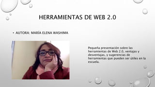 HERRAMIENTAS DE WEB 2.0
• AUTORA: MARÍA ELENA WASHIMA
Pequeña presentación sobre las
herramientas de Web 2.0, ventajas y
desventajas, y sugerencias de
herramientas que pueden ser útiles en la
escuela.
 