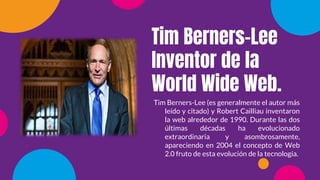 Tim Berners-Lee
Inventor de la
World Wide Web.
Tim Berners-Lee (es generalmente el autor más
leído y citado) y Robert Cailliau inventaron
la web alrededor de 1990. Durante las dos
últimas décadas ha evolucionado
extraordinaria y asombrosamente,
apareciendo en 2004 el concepto de Web
2.0 fruto de esta evolución de la tecnología.
 