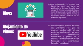 Blogs
Alojamiento de
videos
Páginas unipersonales o grupales que
hacen las veces de diario, de
publicación o de texto literario, para
compartir diversas formas de texto y de
relato (incluso audiovisual) valiéndose
de las herramientas de la Internet y
recibiendo además feedback de los
lectores o seguidores.
El más conocido de ellos es Youtube,
una plataforma en que los
usuarios pueden subir diverso
contenido audiovisual y de paso
compartir apreciaciones,
comentarios y gustos en la
materia, o también convertirse en
locutores y comentaristas
llamados “youtubers”.
 